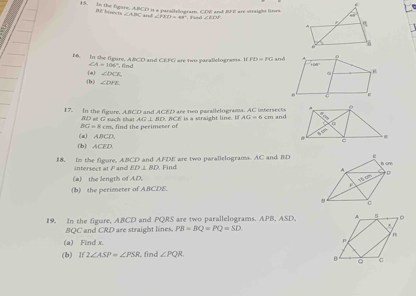 In the figure, ABCD is a parallelogram. CDE and BFE are straight lines.
BE bisects ∠ ABC and ∠ FED=48°. Find ∠ EDF.
16. In the figure, ABCD and CEFG are two parallelograms. If FD=FG and
∠ A=106° , find 
(a) ∠ DCE.
(b) ∠ DFE.
17. In the figure, ABCD and ACED are two parallelograms. AC intersects
BD at G such that AG⊥ BD BCE is a straight line. If AG=6cm and
BG=8cm , find the perimeter of
(a) ABCD, 
(b) ACED.
18. In the figure, ABCD and AFDE are two parallelograms. AC and BD
intersect at F and ED⊥ BD. Find
(a) the length of AD,
(b) the perimeter of ABCDE. 
19. In the figure, ABCD and PQRS are two parallelograms. APB, ASD, 
BQC and CRD are straight lines, PB=BQ=PQ=SD.
(a) Find x.
(b) If 2∠ ASP=∠ PSR , find ∠ PQR.