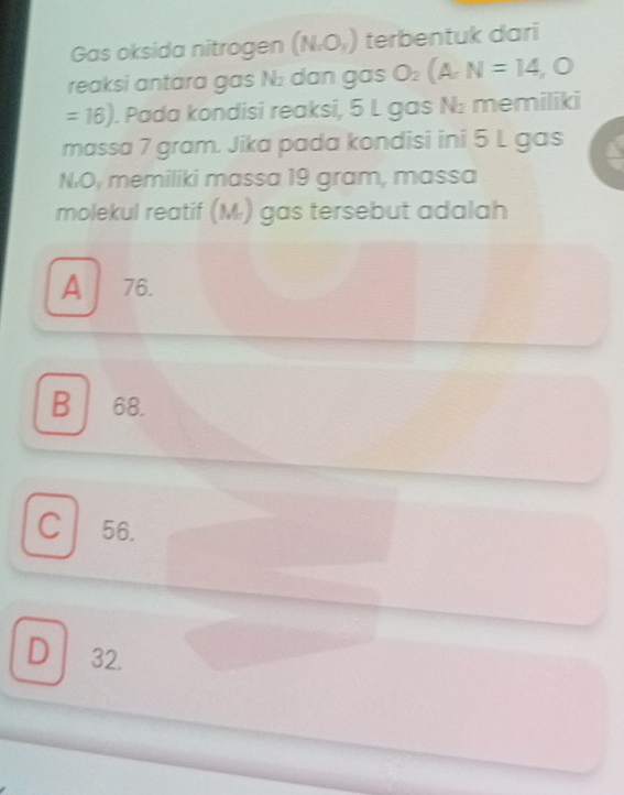 Gas oksida nitrogen (NaO_3) terbentuk dari
reaksi antara gas N : dan gas O_2(A,N=14,O
=16). Pada kondisi reaksi, 5 L gas N: memiliki
massa 7 gram. Jika pada kondisi ini 5 L gas
N. O, memiliki massa 19 gram, massa
molekul reatif (M.) gas tersebut adalah
A 76.
B 68.
C 56.
D 32.