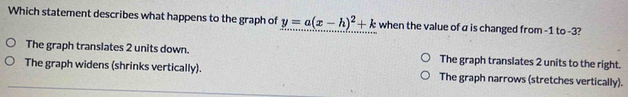 Which statement describes what happens to the graph of y=a(x-h)^2+k when the value of a is changed from -1 to -3?
The graph translates 2 units down. The graph translates 2 units to the right.
The graph widens (shrinks vertically). The graph narrows (stretches vertically).