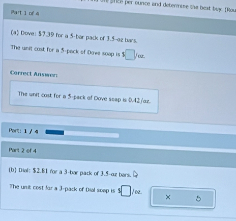 the price per ounce and determine the best buy. (Rou 
Part 1 of 4 
(a) Dove: $7.39 for a 5 -bar pack of 3.5-oz bars. 
The unit cost for a 5 -pack of Dove soap is $□ /alpha 2
Correct Answer: 
The unit cost for a 5 -pack of Dove soap is 0.42/oz. 
Part: 1 / 4 
Part 2 of 4 
(b) Dial: $2.81 for a 3 -bar pack of 3.5-oz bars. 
The unit cost for a 3 -pack of Dial soap is □ /oz. ×