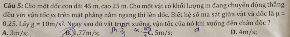 Cho một dốc con dài 45 m, cao 25 m. Cho một vật có khối lượng m đang chuyển động thẳng
đều với vận tốc v₀ trên mặt phẳng nằm ngang thì lên dốc. Biết hệ số ma sát giữa vật và dốc là mu =
0,25. Lấy g=10m/s^2. Ngay sau đó vật trượt xuống, vận tốc của nó khi xuống đến chân dốc ?
A. 3m/s; B. 1,77m/s;. 5m/s; D. 4m/s;