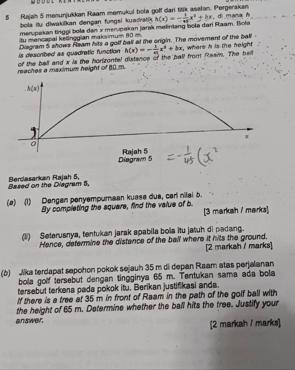 Rajah 5 menunjukkan Raam memukul bola golf dari titik asalan. Pergerakan
bola itu diwakilkan dengan fungsi kuadratik h(x)=- 1/45 x^2+bx di mana h
merupakan tinggi bola dan x merupakan jarak melintang bola dari Raam. Bola
itu mencapai ketinggian maksimum 80 m.
Diagram 5 shows Raam hits a golf ball at the origin. The movement of the ball -
is described as quadratic function h(x)=- 1/45 x^2+bx , where h is the height '
of the ball and x is the horizontal distance of the ball from Raam. The ball
reaches a maximum height of 80 m.
Berdasarkan Rajah 5,
Based on the Diagram 5,
(a) (i) Dengan penyempurnaan kuasa dua, cari nilai b.
By completing the square, find the value of b.
[3 markah / marks]
(ii) Seterusnya, tentukan jarak apabila bola itu jatuh di padang.
Hence, determine the distance of the ball where it hits the ground.
[2 markah / marks]
(b) Jika terdapat sepohon pokok sejauh 35 m di depan Raam atas perjalanan
bola golf tersebut dengan tingginya 65 m. Tentukan sama ada bola
tersebut terkena pada pokok itu. Berikan justifikasi anda.
If there is a tree at 35 m in front of Raam in the path of the golf ball with
the height of 65 m. Determine whether the ball hits the tree. Justify your
answer.
[2 markah / marks]