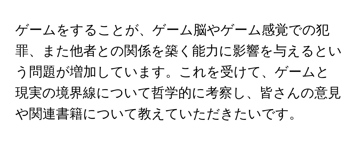 ゲームをすることが、ゲーム脳やゲーム感覚での犯罪、また他者との関係を築く能力に影響を与えるという問題が増加しています。これを受けて、ゲームと現実の境界線について哲学的に考察し、皆さんの意見や関連書籍について教えていただきたいです。