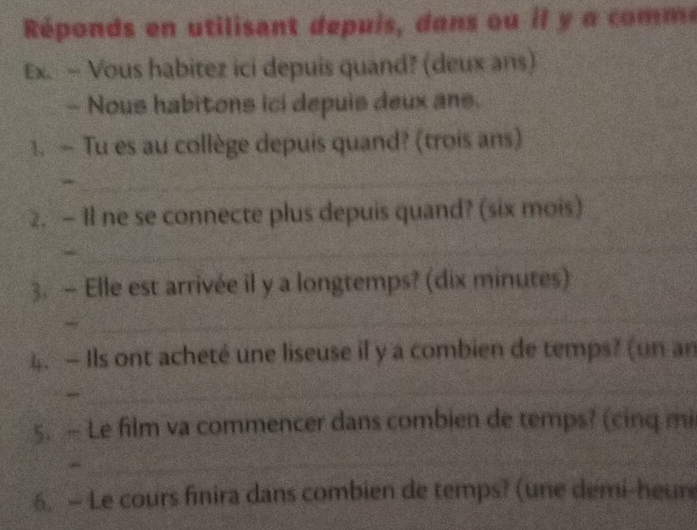 Réponds en utilisant depuis, dans ou il y a com e 
Ex. - Vous habitez ici depuis quand? (deux ans) 
- Nous habitons ici depuis deux ans. 
1. — Tu es au collège depuis quand? (trois ans) 
_ 
2. — Il ne se connecte plus depuis quand? (six mois) 
a 
_ 
3. — Elle est arrivée il y a longtemps? (dix minutes) 
_ 
4. — Ils ont acheté une liseuse if y a combien de temps? (un an 
_ 
5. — Le film va commencer dans combien de temps? (cinq mi 
_ 
6. — Le cours finira dans combien de temps? (une demi-heur