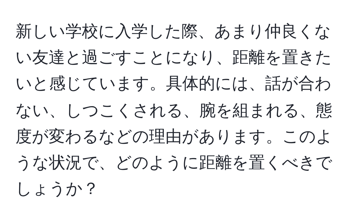 新しい学校に入学した際、あまり仲良くない友達と過ごすことになり、距離を置きたいと感じています。具体的には、話が合わない、しつこくされる、腕を組まれる、態度が変わるなどの理由があります。このような状況で、どのように距離を置くべきでしょうか？