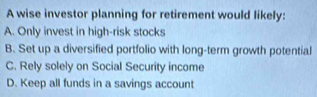 A wise investor planning for retirement would likely:
A. Only invest in high-risk stocks
B. Set up a diversified portfolio with long-term growth potential
C. Rely solely on Social Security income
D. Keep all funds in a savings account