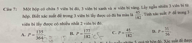 Một hộp có chứa 5 viên bi đỏ, 3 viên bi xanh và n viên bi vàng. Lấy ngẫu nhiên 3 viên bị từ
hộp. Biết xác suất đề trong 3 viên bi lấy được có đủ ba màu là  45/182 . Tính xác suất P đề trong 3
viên bi lấy được có nhiều nhất 2 viên bi đỏ.
A. P= 135/364 . B. P= 177/182 . C. P= 45/182 . D. P= 31/56 . 
nhiên 5, quả từ hộp đó, Xác suất đề được