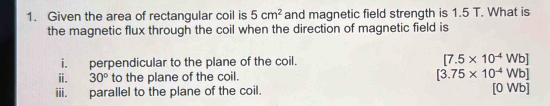 Given the area of rectangular coil is 5cm^2 and magnetic field strength is 1.5 T. What is 
the magnetic flux through the coil when the direction of magnetic field is 
i. perpendicular to the plane of the coil. [7.5* 10^(-4)Wb]
ⅱ. 30° to the plane of the coil. [3.75* 10^(-4)Wb]
iii. parallel to the plane of the coil. [0 Wb]