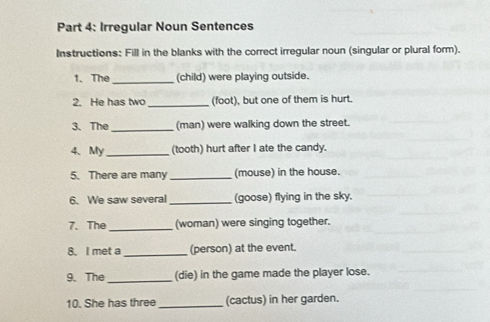 Irregular Noun Sentences 
Instructions: Fill in the blanks with the correct irregular noun (singular or plural form). 
1. The_ (child) were playing outside. 
2. He has two _(foot), but one of them is hurt. 
3. The _(man) were walking down the street. 
4、 My _(tooth) hurt after I ate the candy. 
5. There are many _(mouse) in the house. 
6. We saw several_ (goose) flying in the sky. 
7. The _(woman) were singing together. 
8. I met a _(person) at the event. 
9. The_ (die) in the game made the player lose. 
10. She has three_ (cactus) in her garden.