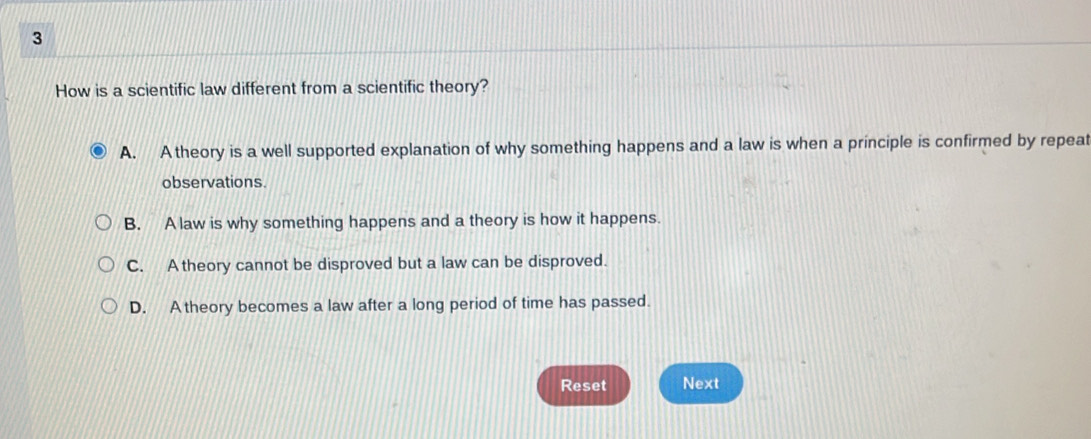 How is a scientific law different from a scientific theory?
A. A theory is a well supported explanation of why something happens and a law is when a principle is confirmed by repeat
observations
B. A law is why something happens and a theory is how it happens.
C. A theory cannot be disproved but a law can be disproved.
D. A theory becomes a law after a long period of time has passed.
Reset Next