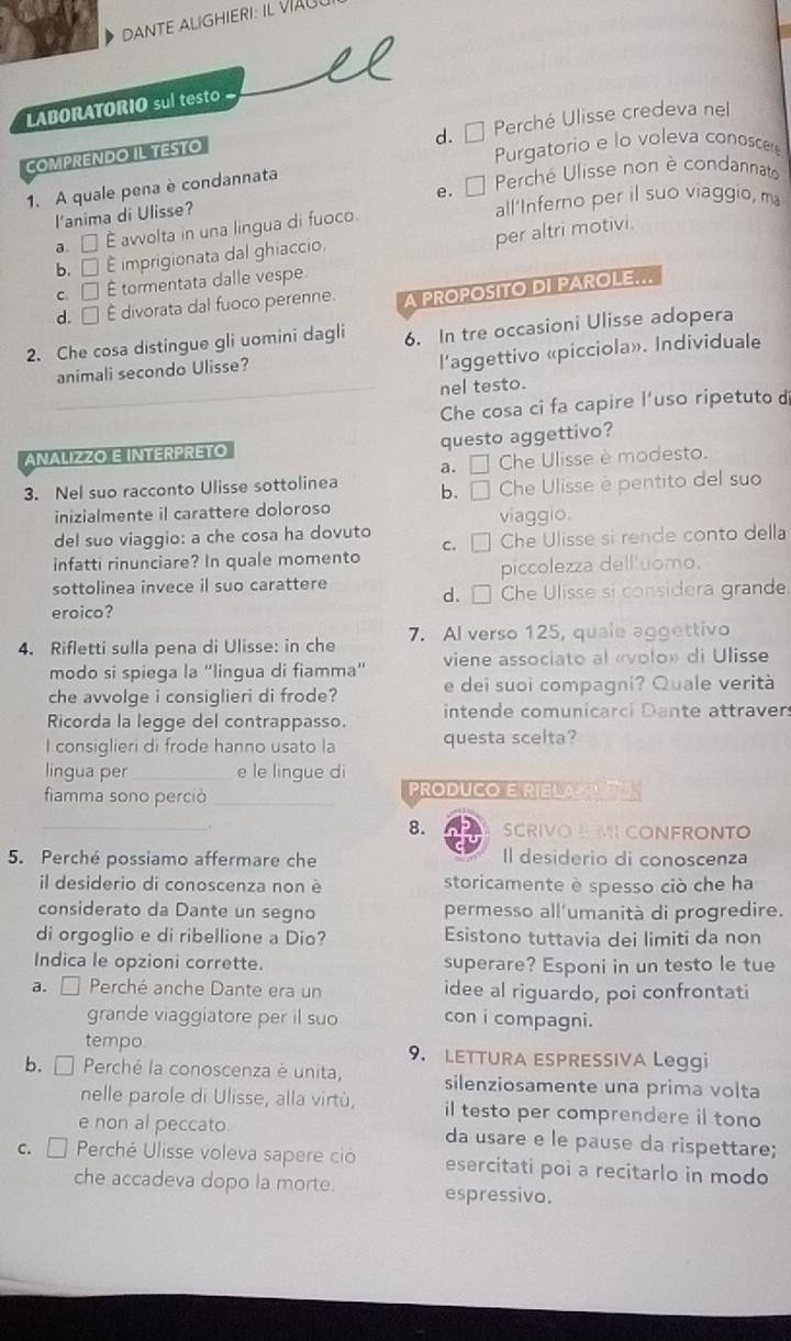 DANTE ALIGHIERI: IL 
LABORATORIO sul testo
d. * Perché Ulisse credeva nel
COMPRENDO IL TESTO
Purgatorio e lo voleva conoscer
e.  Perché Ulisse non è condannato
1. A quale pena è condannata
l'anima di Ulisse?
a. □ E avvolta in una lingua di fuoco. all'Inferno per il suo viaggio, m
per altri motivi.
b. □ É imprigionata dal ghiaccio.
C. □ É tormentata dalle vespe
d. □ É divorata dal fuoco perenne. A PROPOSITO DI PAROLE...
2. Che cosa distingue gli uomini dagli 6. In tre occasioni Ulisse adopera
animali secondo Ulisse?
l'aggettivo «picciola». Individuale
_nel testo.
Che cosa ci fa capire l'uso ripetuto d
ANALIZZO E INTERPRETO questo aggettivo?
a. □ Che Ulisse è modesto.
3. Nel suo racconto Ulisse sottolinea b. □ Che Ulisse e pentito del suo
inizialmente il carattere doloroso
viaggio.
del suo viaggio: a che cosa ha dovuto
infatti rinunciare? In quale momento c. [ Che Ulisse si rende conto della
sottolinea invece il suo carattere piccolezza dell'uomo.
eroico? d. □ Che Ulisse si considera grande.
4. Rifletti sulla pena di Ulisse: in che 7. Al verso 125, quale aggettivo
modo si spiega la “lingua di fiamma” viene associato al «volo» di Ulisse
che avvolge i consiglieri di frode? e dei suoi compagni? Quale verità
Ricorda la legge del contrappasso. intende comunicarci Dante attraver:
I consiglieri di frode hanno usato la questa scelta?
lingua per _e le lingue di
fiamma sono perciò _PRODUCO E RIELAP
_
8. SCRIVOE MI CONFRONTO
5. Perché possiamo affermare che Il desiderio di conoscenza
il desiderio di conoscenza non è storicamente è spesso ciò che ha
considerato da Dante un segno permesso all'umanità di progredire.
di orgoglio e di ribellione a Dio? Esistono tuttavia dei limiti da non
Indica le opzioni corrette. superare? Esponi in un testo le tue
a. □ Perché anche Dante era un idee al riguardo, poi confrontati
grande viaggiatore per il suo con i compagni.
tempo 9. LETTURA ESPRESSIVA Leggi
b. □ Perché la conoscenza è unita, silenziosamente una prima volta
nelle parole di Ulisse, alla virtù, il testo per comprendere il tono
e non al peccato da usare e le pause da rispettare;
C. □  Perché Ulisse voleva sapere ció esercitati poi a recitarlo in modo
che accadeva dopo la morte. espressivo.