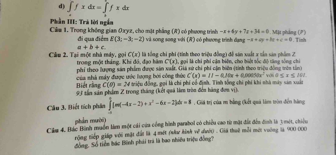 ∈t _afxdx=∈t _b^(afxdx
Phần III: Trả lời ngắn
Câu 1. Trong không gian Oxyz, cho mặt phẳng (R) có phương trình -x+6y+7z+34=0. Mặt phẳng (P)
đi qua điểm E(3;-3;-2) và song song với (R) có phương trình dạng -x+ay+bz+c=0. Tính
a+b+c.
Câu 2. Tại một nhà máy, gọi C(x) là tổng chi phí (tính theo triệu đồng) đề sản xuất x tấn sản phẩm Z
trong một tháng. Khi đó, đạo hàm C'(x) , gọi là chi phí cận biên, cho biết tốc độ tăng tổng chi
phí theo lượng sản phầm được sản xuất. Giả sử chi phí cận biên (tính theo triệu đồng trên tần)
của nhà máy được ước lượng bởi công thức C'(x)=11-0,10x+0,00050x^2) với 0≤ x≤ 101.
Biết rằng C(0)=24 triệu đồng, gọi là chi phí cố định. Tính tổng chi phí khi nhà máy sản xuất
93 tấn sản phẩm Z trong tháng (kết quả làm tròn đến hàng đơn vị).
Câu 3. Biết tích phân ∈tlimits _(-5)^0[m(-4x-2)+x^2-6x-2]dx=8. Giá trị của m bằng (kết quả làm tròn đến hàng
phần mười)
Câu 4. Bác Bình muốn làm một cái cửa cổng hình parabol có chiều cao từ mặt đất đền đinh là 3 mét, chiều
rộng tiếp giáp với mặt đất là 4 mét (như hình vẽ dưới) . Giá thuê mỗi mét vuông là 900 000
đồng. Số tiền bác Bình phải trả là bao nhiêu triệu đồng?