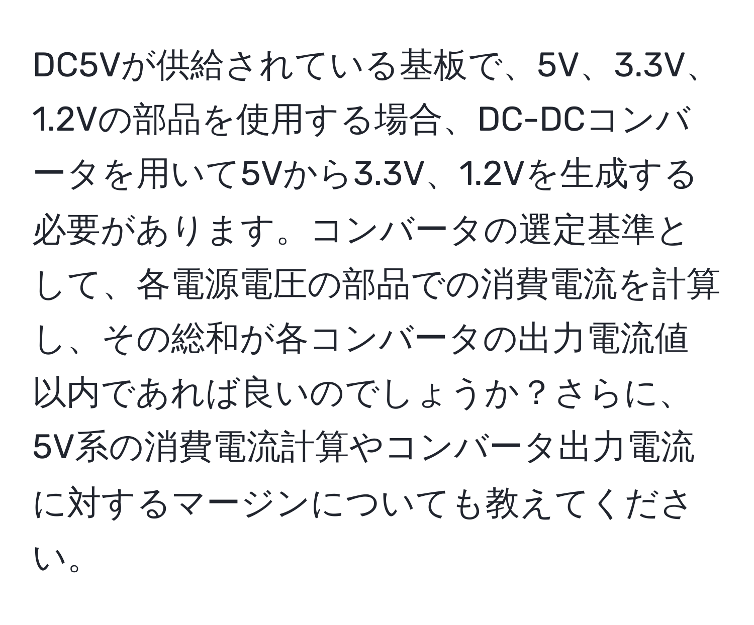 DC5Vが供給されている基板で、5V、3.3V、1.2Vの部品を使用する場合、DC-DCコンバータを用いて5Vから3.3V、1.2Vを生成する必要があります。コンバータの選定基準として、各電源電圧の部品での消費電流を計算し、その総和が各コンバータの出力電流値以内であれば良いのでしょうか？さらに、5V系の消費電流計算やコンバータ出力電流に対するマージンについても教えてください。