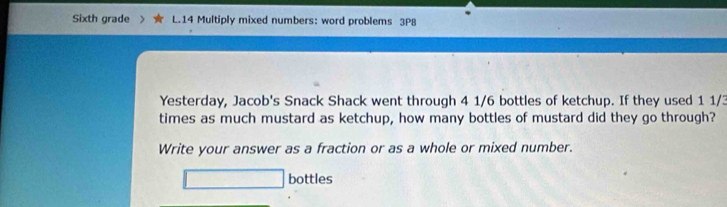 Sixth grade L.14 Multiply mixed numbers: word problems 3P8 
Yesterday, Jacob's Snack Shack went through 4 1/6 bottles of ketchup. If they used 1 1/3
times as much mustard as ketchup, how many bottles of mustard did they go through? 
Write your answer as a fraction or as a whole or mixed number. 
□ bottles
(-3,4)