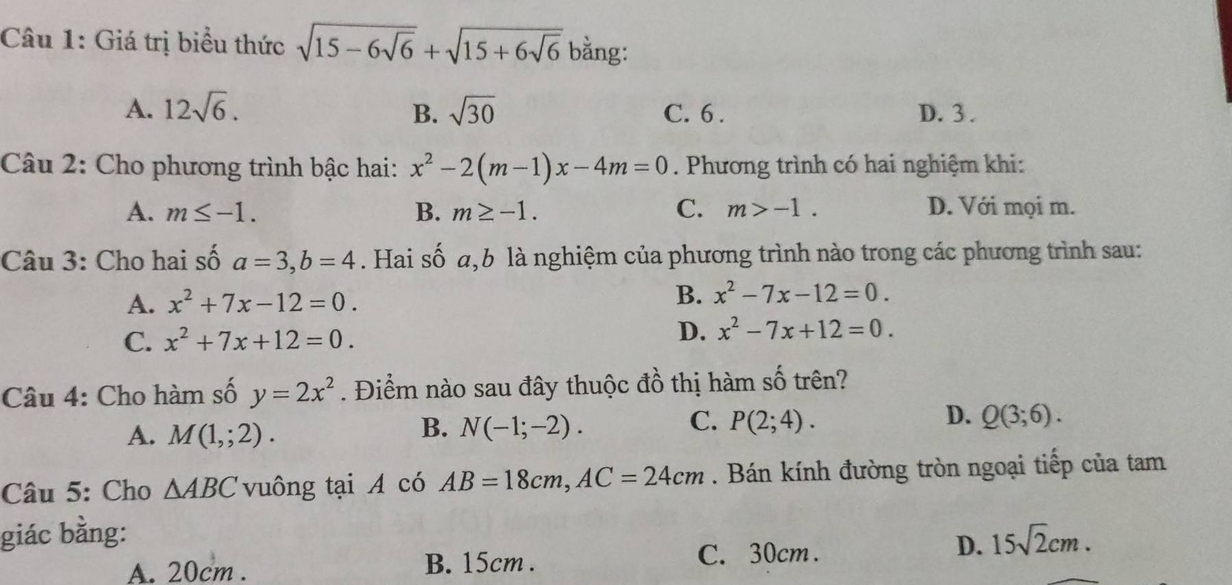 Giá trị biểu thức sqrt(15-6sqrt 6)+sqrt(15+6sqrt 6) bằng:
A. 12sqrt(6). B. sqrt(30) C. 6. D. 3.
Câu 2: Cho phương trình bậc hai: x^2-2(m-1)x-4m=0. Phương trình có hai nghiệm khi:
A. m≤ -1. B. m≥ -1. C. m>-1. D. Với mọi m.
Câu 3: Cho hai số a=3, b=4. Hai số a,b là nghiệm của phương trình nào trong các phương trình sau:
A. x^2+7x-12=0. B. x^2-7x-12=0.
C. x^2+7x+12=0.
D. x^2-7x+12=0. 
Câu 4: Cho hàm số y=2x^2. Điểm nào sau đây thuộc đồ thị hàm số trên?
A. M(1,;2).
C.
B. N(-1;-2). P(2;4).
D. Q(3;6). 
Câu 5: Cho △ ABC vuông tại A có AB=18cm, AC=24cm. Bán kính đường tròn ngoại tiếp của tam
giác bằng: 15sqrt(2)cm. 
D.
A. 20cm. B. 15cm.
C. 30cm.