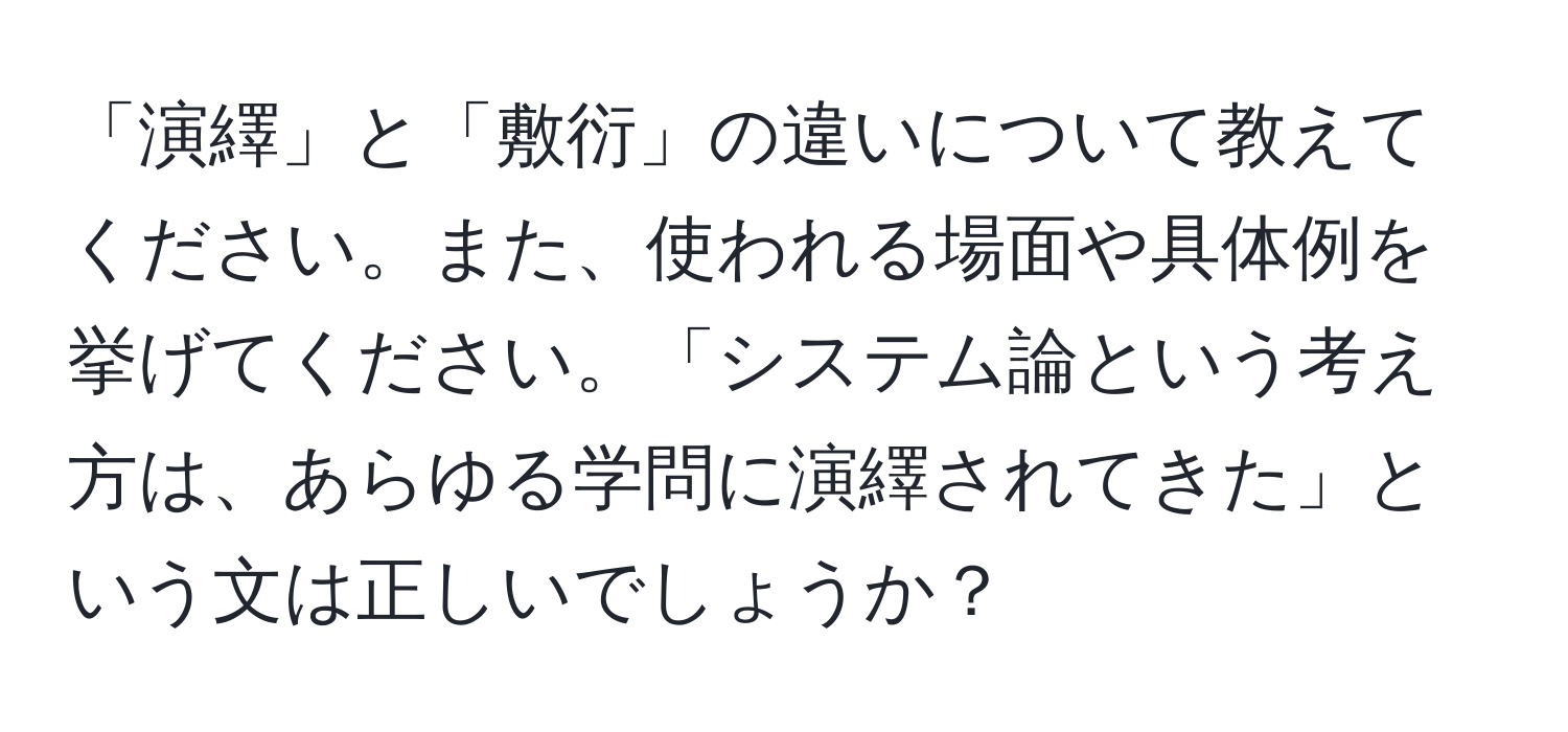 「演繹」と「敷衍」の違いについて教えてください。また、使われる場面や具体例を挙げてください。「システム論という考え方は、あらゆる学問に演繹されてきた」という文は正しいでしょうか？