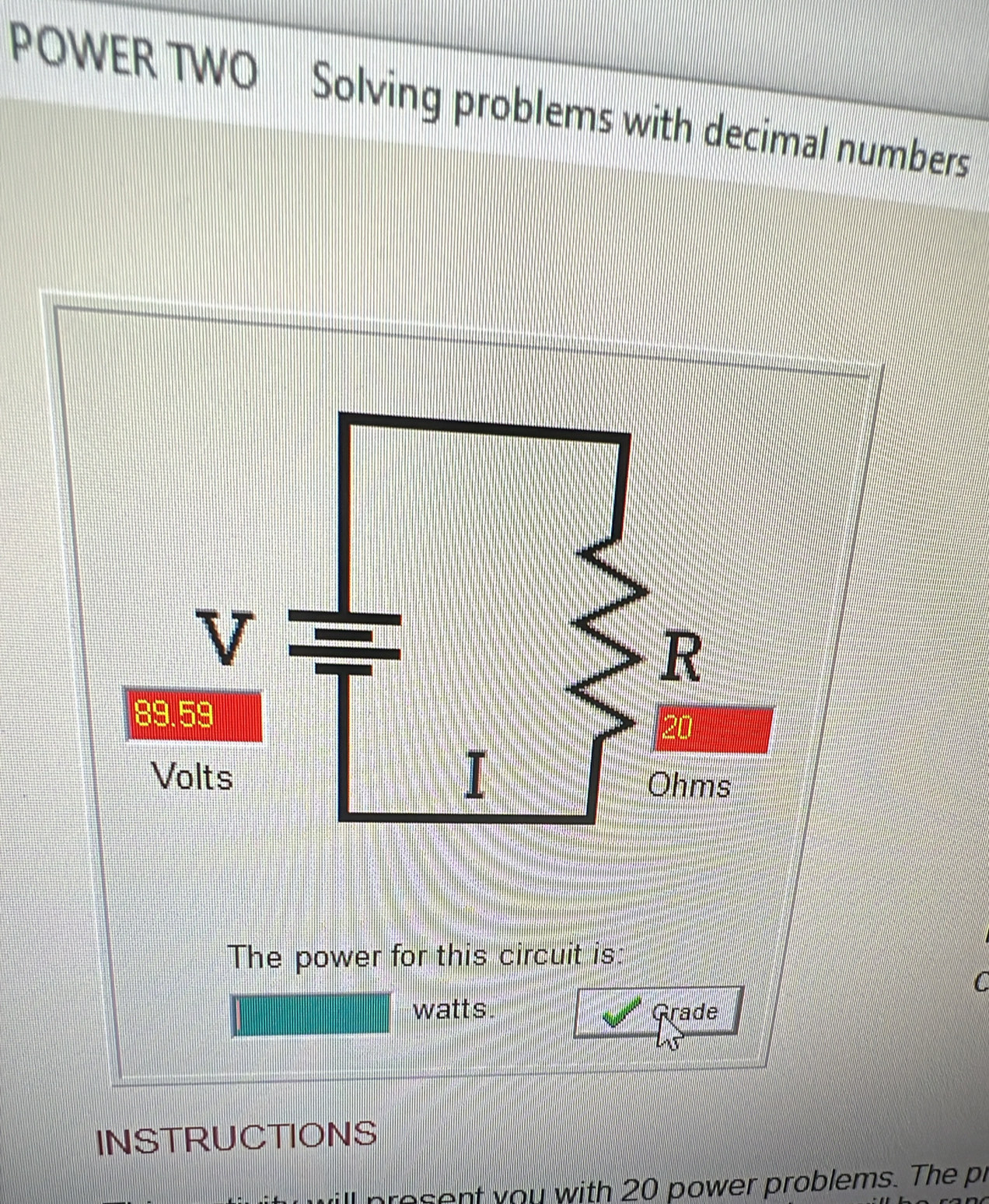 POWER TWO Solving problems with decimal numbers 
The power for this circuit is: 
C
watts. Grade 
INSTRUCTIONS 
ro ent you with 20 power problems. The pr