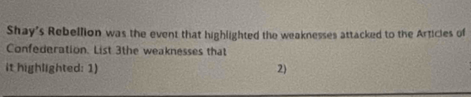 Shay's Rebellion was the event that highlighted the weaknesses attacked to the Articies of 
Confederation. List 3the weaknesses that 
it highlighted: 1) 2)