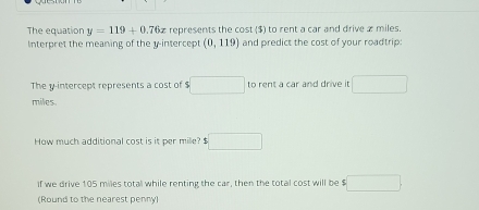 The equation y=119+0.76x represents the cost ($) to rent a car and drive æ miles. 
Interpret the meaning of the y-intercept (0,119) and predict the cost of your roadtrip: 
The y-intercept represents a cost of $ □ to rent a car and drive it □
miles. 
How much additional cost is it per mile? $ □
if we drive 105 miles total while renting the car, then the total cost will be $ :□. 
(Round to the nearest penny)