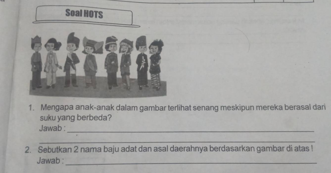 Soal HOTS 
1. Mengapa anak-anak dalam gambar terlihat senang meskipun mereka berasal dari 
suku yang berbeda? 
Jawab :_ 
_ 
2. Sebutkan 2 nama baju adat dan asal daerahnya berdasarkan gambar di atas ! 
Jawab :_