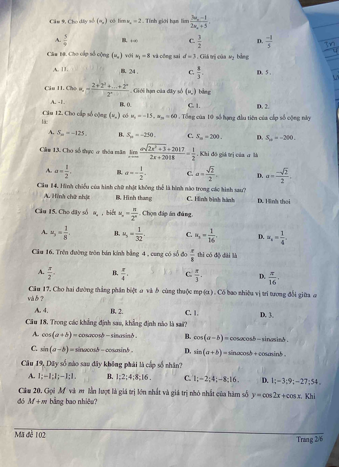 Cho dãy số (u„) có lim u_n=2. Tính giới hạn lim frac 3u_n-12u_n+5.
A.  5/9  B. +∞ C.  3/2  D.  (-1)/5 
Câu 10. Cho cấp số cộng (u_n) với u_1=8 và công sai d=3. Giá trị của u_2 bằng
A. 11. B. 24 . C.  8/3 . D. 5 .
Câu 11. Cho u_n= (2+2^2+...+2^n)/2^n . Giới hạn của dãy số (u_n) bằng
A. -1. B. 0. C. 1. D. 2.
Câu 12. Cho cấp số cộng (u_n) có u_5=-15,u_20=60. Tổng của 10 số hạng đầu tiên của cấp số cộng này
là:
A. S_10=-125. B. S_10=-250. C. S_10=200. D. S_10=-200.
Câu 13. Cho số thực a thỏa mãn limlimits _xto +∈fty  (asqrt(2x^2+3)+2017)/2x+2018 = 1/2 . Khi đó giá trị của a là
A. a= 1/2 . B. a=- 1/2 . C. a= sqrt(2)/2 . D. a= (-sqrt(2))/2 .
Câu 14. Hình chiếu của hình chữ nhật không thể là hình nào trong các hình sau?
A. Hình chữ nhật B. Hình thang C. Hình bình hành D. Hình thoi
Câu 15. Cho dãy số u_n , biết u_n= n/2^n . Chọn đáp án đúng.
A. u_3= 1/8 . B. u_5= 1/32 . C. u_s= 1/16 . D. u_4= 1/4 .
Câu 16. Trên đường tròn bán kính bằng 4 , cung có số đo  π /8  thì có độ dài là
B.
A.  π /2 .  π /4 .  π /3 .  π /16 .
C.
D.
Câu 17. Cho hai đường thẳng phân biệt a và b cùng thuộc mp (alpha ) Có bao nhiêu vị trí tương đối giữa đ
và b ?
A. 4. B. 2. C. 1. D. 3.
Câu 18. Trong các khẳng định sau, khẳng định nào là sai?
A. cos (a+b)= cosacosb - sinasinb . B. cos (a-b)= osacos b-sin asin b.
C. sin (a-b)= sinacosb - cosasinb . D. sin (a+b)=sin acos b+cos asin b.
Câu 19. Dãy số nào sau đây không phải là cấp số nhân?
A.;-1;1;-1;1. B. 1;2;4;8;16. C. 1;-2;4;-8;16. D. 1;-3;9;-27; 54 .
Câu 20. Gọi M và m lần lượt là giá trị lớn nhất và giá trị nhỏ nhất của hàm số y=cos 2x+cos x.
đó M+m bằng bao nhiêu? Khi
Mã đề 102
Trang 2/6