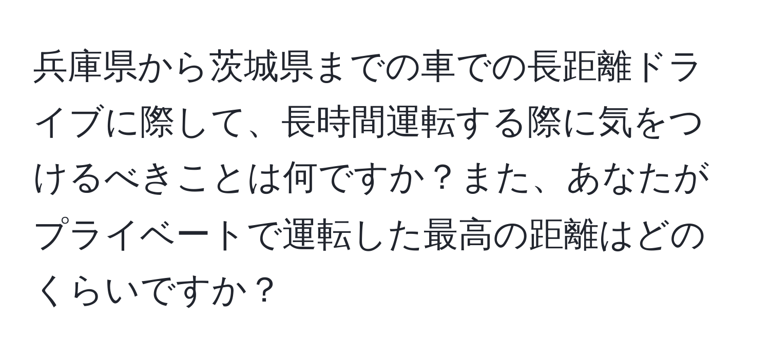 兵庫県から茨城県までの車での長距離ドライブに際して、長時間運転する際に気をつけるべきことは何ですか？また、あなたがプライベートで運転した最高の距離はどのくらいですか？