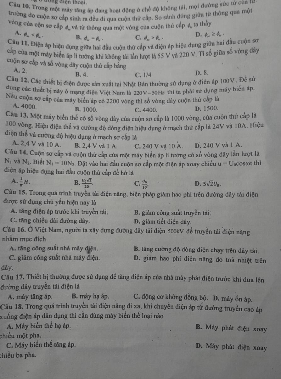 ở trong điện thoại.
Câu 10. Trong một máy tăng áp đang hoạt động ở chế độ không tải, mọi đường sức từ của tư
trường do cuộn sơ cấp sinh ra đều đi qua cuộn thứ cấp. So sánh đúng giữa từ thông qua một
vòng của cộn sơ cấp #, và từ thông qua một vòng của cuộn thứ cấp phi _n ta thấy
A. phi _π  B. phi _π =phi _π . C. phi _nc>phi _n. D. phi _n≥ phi _10.
Câu 11. Điện áp hiệu dụng giữa hai đầu cuộn thứ cấp và điện áp hiệu dụng giữa hai đầu cuộn sơ
cấp của một máy biến áp lí tưởng khi không tải lần lượt là 55 V và 220 V. Tỉ số giữa số vòng dây
cuộn sơ cấp và số vòng dây cuộn thứ cấp bằng
A. 2. B. 4. D. 8.
C. 1/4
Câu 12. Các thiết bị điện được sản xuất tại Nhật Bản thường sử dụng ở điên áp 100V . Để sử
dụng các thiết bị này ở mạng điện Việt Nam là 220V-50Hz thì ta phải sử dụng máy biến áp.
Nếu cuộn sơ cấp của máy biến áp có 2200 vòng thì số vòng dây cuộn thứ cấp là
A. 4000. B. 1000. C. 4400. D. 1500.
Câu 13. Một máy biến thế có số vòng dây của cuộn sơ cấp là 1000 vòng, của cuộn thứ cấp là
100 vòng. Hiệu điện thế và cường độ dòng điện hiệu dụng ở mạch thứ cấp là 24V và 10A. Hiệu
điện thế và cường độ hiệu dụng ở mạch sơ cấp là
A. 2,4 V và 10 A. B. 2,4 V và 1 A. C. 240 V và 10 A. D. 240 V và 1 A.
Câu 14. Cuộn sơ cấp và cuộn thứ cấp của một máy biển áp lí tưởng có số vòng dây lần lượt là
N_1 và N_2. Biết N_1=10N_2. Đặt vào hai đầu cuộn sơ cấp một điện áp xoay chiều u= Ucosωt thì
điện áp hiệu dụng hai đầu cuộn thứ cấp để hở là
A.  1/π  H. frac U_0sqrt(2)20.
B.
C. frac U_010.
D. 5sqrt(2)U_0.
Câu 15. Trong quá trình truyền tải điện năng, biện pháp giảm hao phí trên đường dây tải điện
được sử dụng chủ yếu hiện nay là
A. tăng điện áp trước khi truyền tải. B. giảm công suất truyền tải:
C. tăng chiều dài đường dây. D. giảm tiết diện dây.
Câu 16. Ở Việt Nam, người ta xây dựng đường dây tải điện 500kV để truyền tải điện năng
nhằm mục đích
A. tăng công suất nhà máy điện.  B. tăng cường độ dòng điện chạy trên dây tải.
C. giảm công suất nhà máy điện. D. giảm hao phí điện năng do toả nhiệt trên
dây.
Câu 17. Thiết bị thường được sử dụng để tăng điện áp của nhà máy phát điện trước khi đưa lên
đường dây truyền tải điện là
A. máy tăng áp. B. máy hạ áp. C. động cơ không đồng bộ. D. máy ổn áp.
Câu 18. Trong quá trình truyền tải điện năng đi xa, khi chuyển điện áp từ đường truyền cao áp
xuống điện áp dân dụng thì cần dùng máy biến thế loại nào
A. Máy biến thế hạ áp.
B. Máy phát điện xoay
chiều một pha.
C. Máy biến thế tăng áp.
D. Máy phát điện xoay
chiều ba pha.