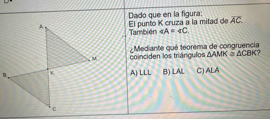 Dado que en la figura:
El punto K cruza a la mitad de overline AC. 
También ∠ A=∠ C. 
¿Mediante qué teorema de congruencia
coinciden los triángulos △ AMK≌ △ CBK ?
A) LLL B) LAL C) ALA