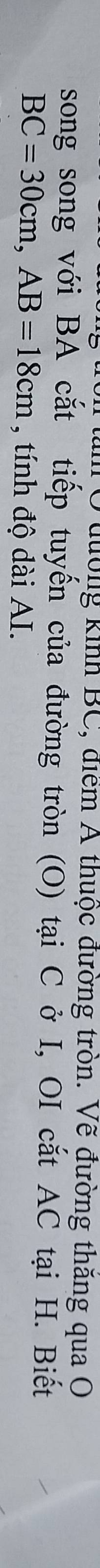 Ở đường kinh BC, điểm A thuộc đường tròn. Vẽ đường thăng qua O 
song song với BA cắt tiếp tuyến của đường tròn (O) tại C ở I, OI cắt AC tại H. Biết
BC=30cm, AB=18cm , tính độ dài AI.