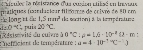 Calculer la résistance d'un cordon utilisé en travaux 
pratiques (conducteur filiforme de cuivre de 80 cm
de long et de 1,5mm^2 de section) à la température 
de 0°C , puis 20°C. 
(Résistivité du cuivre à 0°C:rho =1,6· 10^(-8)Omega · m; 
Coefficient de température : a=4· 10^(-3circ)C^(-1).)