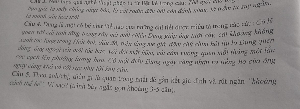 Cầu 3. Neu hiệu quả nghệ thuật phép tu từ liệt kê trong câu: Thể giới của ội 
bạn già. là mấy chồng nhựt báo, là cái radio đâu hồi còn đánh nhau, là trầm tư suy ngẫm, 
là manh sân hoa trái. 
Câu 4. Dung là một cô bé như thế nào qua những chi tiết được miêu tả trong các câu: Có lẽ 
quen với cái tĩnh lặng trong sân mà mỗi chiều Dung giúp ông tưới cây, cái khoảng không 
xanh lạc lõng trong khói bụi, đâu đó, trên tàng me già, dăm chú chim hót líu lo Dung quen 
dáng ông ngoại với mái tóc bạc, với đôi mắt hõm, cái cằm vuông, quen mỗi tháng một lần 
cọc cạch lên phường lương hưu. Có một điều Dung ngày càng nhận ra tiếng ho của ông 
ngày càng khô và rời rạc như lời kêu cứu. 
Câu 5. Theo anh/chị, điều gì là quan trọng nhất đề gắn kết gia đình và rút ngắn “khoảng 
cách thế hệ``. Vì sao? (trình bày ngắn gọn khoảng 3-5 câu).