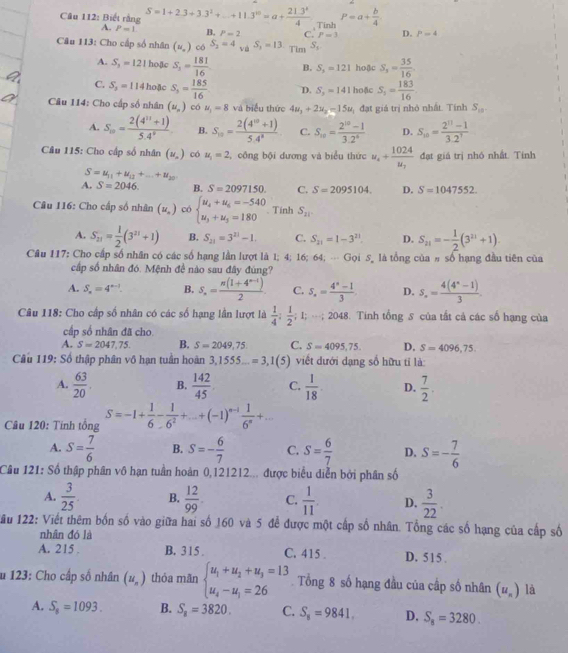 Biết rằng S=1+2.3+3.3^2+...+11.3^(10)=a+ (21.3^2)/4  Tinh P=a+ b/4 
A. P=1 B. P=2 c.' P=3 D. P=4
Câu 113: Cho cấp số nhân (w_o) có S_2=4 và S_1=13 Tim^(S_2)
A. S_3=121 hoặc S_3= 181/16  B. S_3=121 hoặc S_3= 35/16 
C. S_3=114 hoặc S_3= 185/16  D. S_2=141 hoặc S_5= 183/16 
Câu 114: Cho cấp số nhân (u_n) có mu _1=8 và biểu thức 4u_1+2u_2=15u đạt giá trị nhỏ nhất. Tính S_10.
A. S_10= (2(4^(11)+1))/5.4^9  B. S_10= (2(4^(10)+1))/5.4^9  C. S_10= (2^(10)-1)/3.2^0  D. S_10= (2^(11)-1)/3.2^7 
Câu 115: Cho cấp số nhân (u_n) có u_1=2 , công bội dương và biểu thức u_4+frac 1024u_7 đạt giá trị nhó nhất. Tính
S=u_11+u_12+_ +u_20
A. S=2046. B. S=2097150. C. S=2095104. D. S=1047552.
Câu 116: Cho cấp số nhân (u_.) có beginarrayl u_4+u_6=-540 u_3+u_5=180endarray. Tính S_21
A. S_21= 1/2 (3^(21)+1) B. S_21=3^(21)-1. C. S_21=1-3^(21) D. S_21=- 1/2 (3^(21)+1)
Câu 117: Cho cấp số nhân có các số hạng lần lượt là 1; 4; 16; 64; - Gọi 5, là tổng của # số hạng đầu tiên của
cấp số nhân đó. Mệnh đề nào sau đây đùng?
A. S_n=4^(n-1). B. S_n= (n(1+4^(n-1)))/2 . C. S_n= (4^n-1)/3  D. S_n= (4(4^n-1))/3 
Câu 118: Cho cấp số nhân có các số hạng lần lượt là  1/4 ; 1/2 ;1;·s ;2048 3. Tính tổng 5 của tất cả các số hạng của
cấp số nhân đã cho
A. S=2047,75. B. S=2049,75 C. S=4095,75. D. S=4096,75.
Câu 119: Số thập phân vô hạn tuần hoàn 3,1555...=3,1 (5) viết dưới dạng số hữu tỉ là:
A.  63/20 . B.  142/45 . C.  1/18 . D.  7/2 .
Câu 120: Tinh tổng S=-1+ 1/6 - 1/6^2 +...+(-1)^n-1 1/6^n +...
A. S= 7/6  B. S=- 6/7  C. S= 6/7  D. S=- 7/6 
Câu 121: Số thập phân vô hạn tuần hoàn 0,121212... được biểu diễn bởi phân số
A.  3/25 . B.  12/99 . C.  1/11 . D.  3/22 .
ău 122: Viết thêm bốn số vào giữa hai số 160 và 5 để được một cấp số nhân. Tổng các số hạng của cấp số
nhân đó là
A. 215 B. 315 . C. 415 . D. 515 .
u 123: Cho cấp số nhân (u_n) thỏa mãn beginarrayl u_1+u_2+u_3=13 u_4-u_1=26endarray. Tổng 8 số hạng đầu của cấp số nhân (u_n) là
A. S_8=1093. B. S_8=3820. C. S_8=9841. D. S_8=3280.