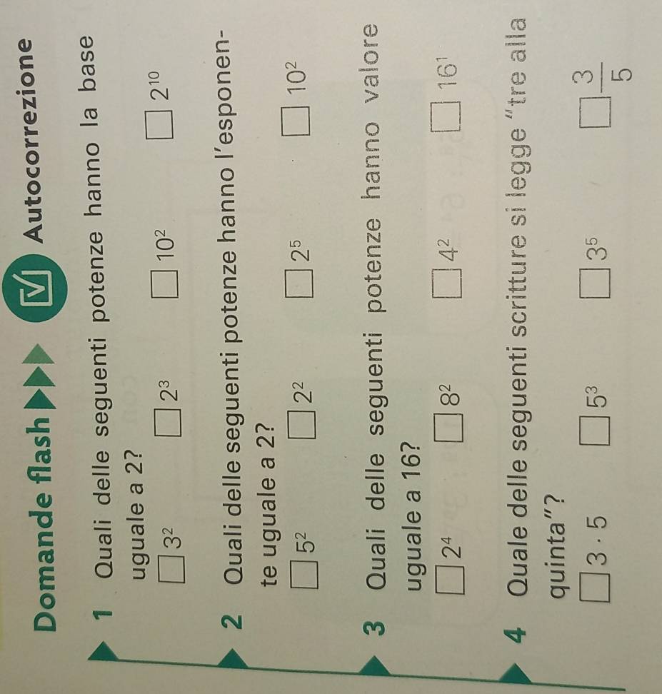 Domande flash Autocorrezione
1 Quali delle seguenti potenze hanno la base
uguale a 2?
3^2
2^3
10^2
□ 2^(10)
2 Quali delle seguenti potenze hanno l’esponen-
te uguale a 2?
5^2 . 2^2
2^5
□ 10^2
3 Quali delle seguenti potenze hanno valore
uguale a 16?
2^4
8^2
4^2
16^1
4 Quale delle seguenti scritture si legge “tre alla
quinta"?
□ 3· 5
5^3
3^5
□  3/5 