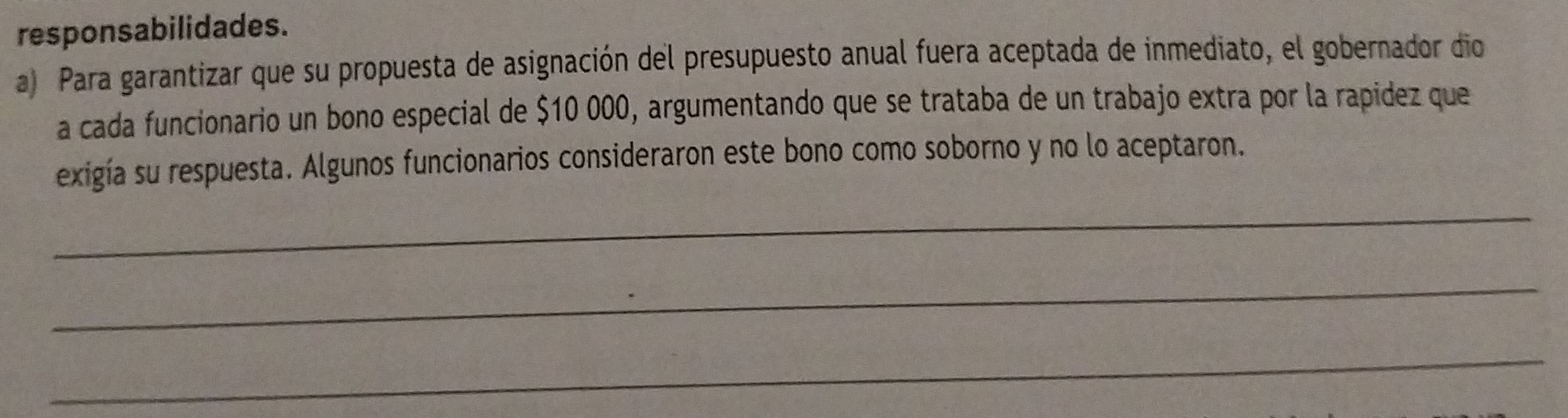 responsabilidades. 
a) Para garantizar que su propuesta de asignación del presupuesto anual fuera aceptada de inmediato, el gobernador dio 
a cada funcionario un bono especial de $10 000, argumentando que se trataba de un trabajo extra por la rapidez que 
exigía su respuesta. Algunos funcionarios consideraron este bono como soborno y no lo aceptaron. 
_ 
_ 
_