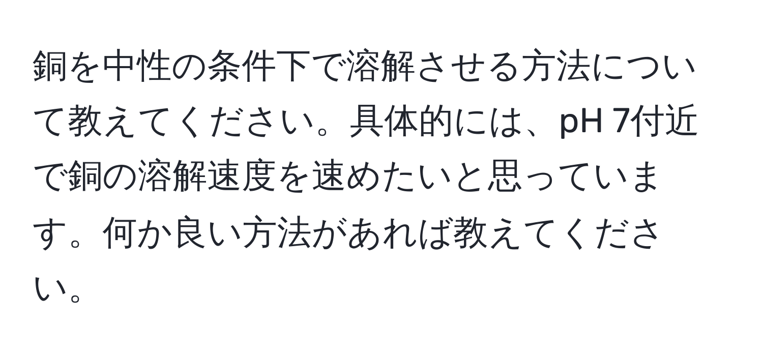 銅を中性の条件下で溶解させる方法について教えてください。具体的には、pH 7付近で銅の溶解速度を速めたいと思っています。何か良い方法があれば教えてください。