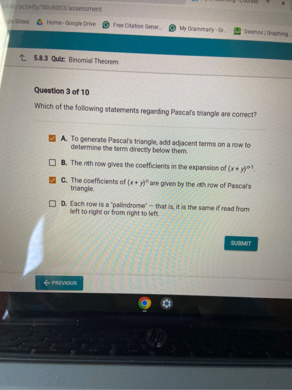 Cours es ×
lc tivity/5008003/assessment
e lides Home - Google Drive Free Citation Gener... My Grammarly - Gr... Desmos | Graphing...
5.8.3 Quiz: Binomial Theorem
Question 3 of 10
Which of the following statements regarding Pascal's triangle are correct?
A. To generate Pascal's triangle, add adjacent terms on a row to
determine the term directly below them.
B. The nth row gives the coefficients in the expansion of (x+y)^n-1.
C. The coefficients of (x+y)^n are given by the nth row of Pascal's
triangle.
D. Each row is a "palindrome" — that is, it is the same if read from
left to right or from right to left.
SUBMIT
PREVIOUS