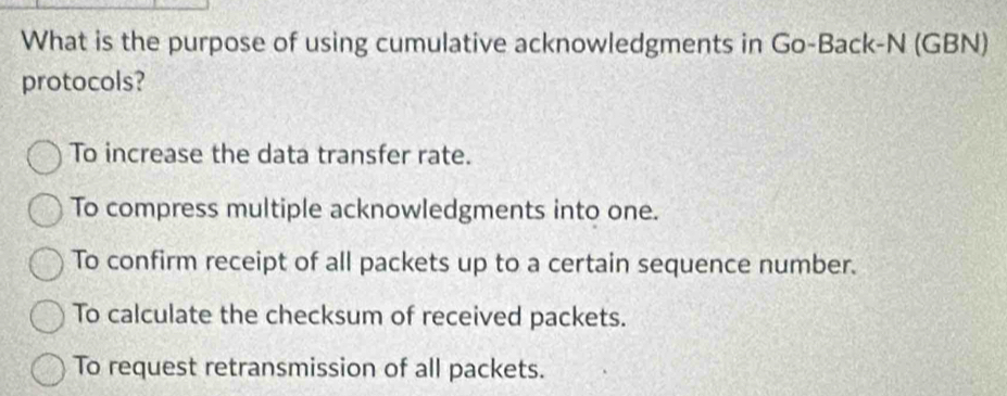 What is the purpose of using cumulative acknowledgments in Go-Back-N (GBN)
protocols?
To increase the data transfer rate.
To compress multiple acknowledgments into one.
To confirm receipt of all packets up to a certain sequence number.
To calculate the checksum of received packets.
To request retransmission of all packets.