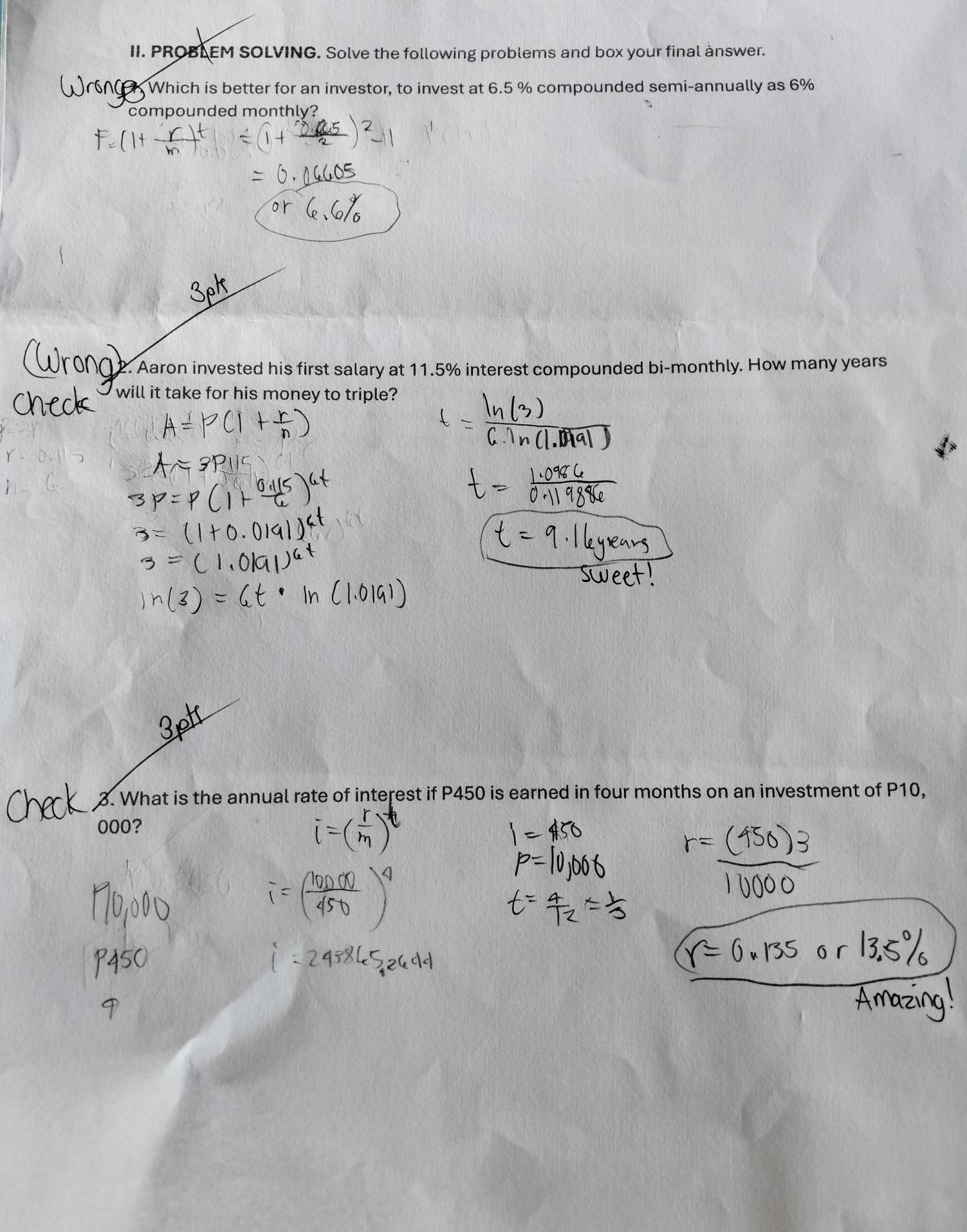 PROBLEM SOLVING. Solve the following problems and box your final ånswer. 
W Which is better for an investor, to invest at 6.5 % compounded semi-annually as 6%
compounded monthly? 
12. Aaron invested his first salary at 11.5% interest compounded bi-monthly. How many years
will it take for his money to triple? 
3. What is the annual rate of interest if P450 is earned in four months on an investment of P10,
000?