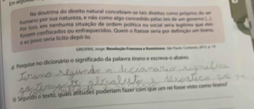 Em seguias 
Na doutrina do direito natural concebiam-se taís diretos como prípres do ve 
humano por sua natureza, e não como algo concedido pelas les de um govemo (..S 
Por isso, em nenhuma situação de ordem política ou social seria legnmo que ee 
fossem confiscados ou enfraquecidos. Quem o fizesse seria por definição um tamo 
e ao povo seria lícito depô-lo. 
GRESPAN, Jorge, Revolução Francase e tummoma. São Pado Commero 2 3d 
_ 
# Pesquise no dicionário o significado da palavra tirano e escreva-o abaixo 
_ 
b Segundo o texto, quais atitudes poderiam fazer com que um rei fosse visto como tirano?