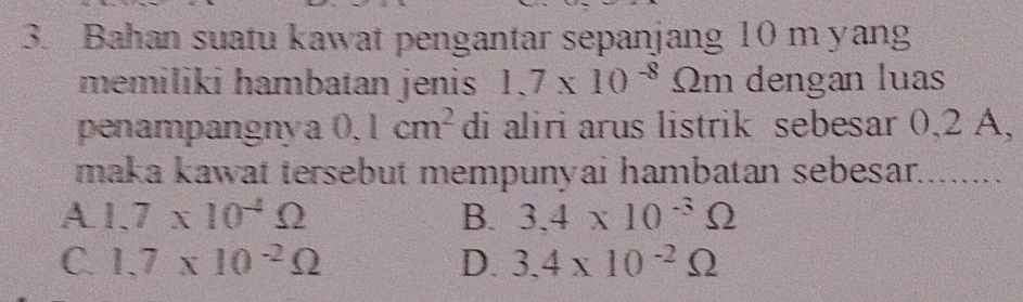 Bahan suatu kawat pengantar sepanjang 10 m yang
memiliki hambatan jenis 1.7* 10^(-8) Omega m dengan luas
penampangnya 0.1cm^2 di aliri arus listrik sebesar 0,2 A,
maka kawat tersebut mempunyai hambatan sebesar........
A 1.7* 10^(-4)Omega
B. 3,4* 10^(-3)Omega
C. 1.7* 10^(-2)Omega D. 3,4* 10^(-2)Omega