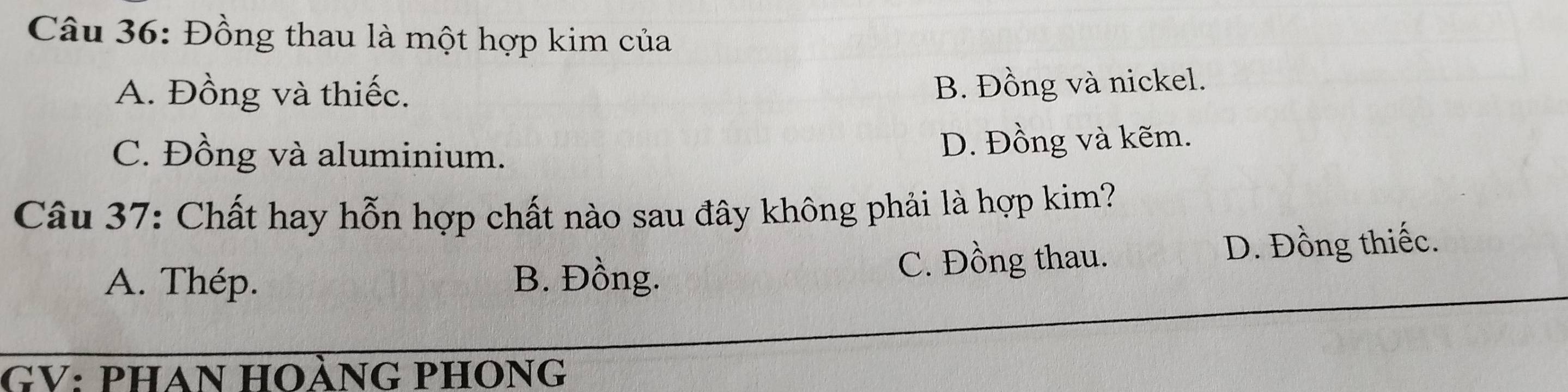 Đồng thau là một hợp kim của
A. Đồng và thiếc.
B. Đồng và nickel.
C. Đồng và aluminium. D. Đồng và kẽm.
Câu 37: Chất hay hỗn hợp chất nào sau đây không phải là hợp kim?
A. Thép. B. Đồng. C. Đồng thau. D. Đồng thiếc.
GV: PHAN HOÀNG PHONG