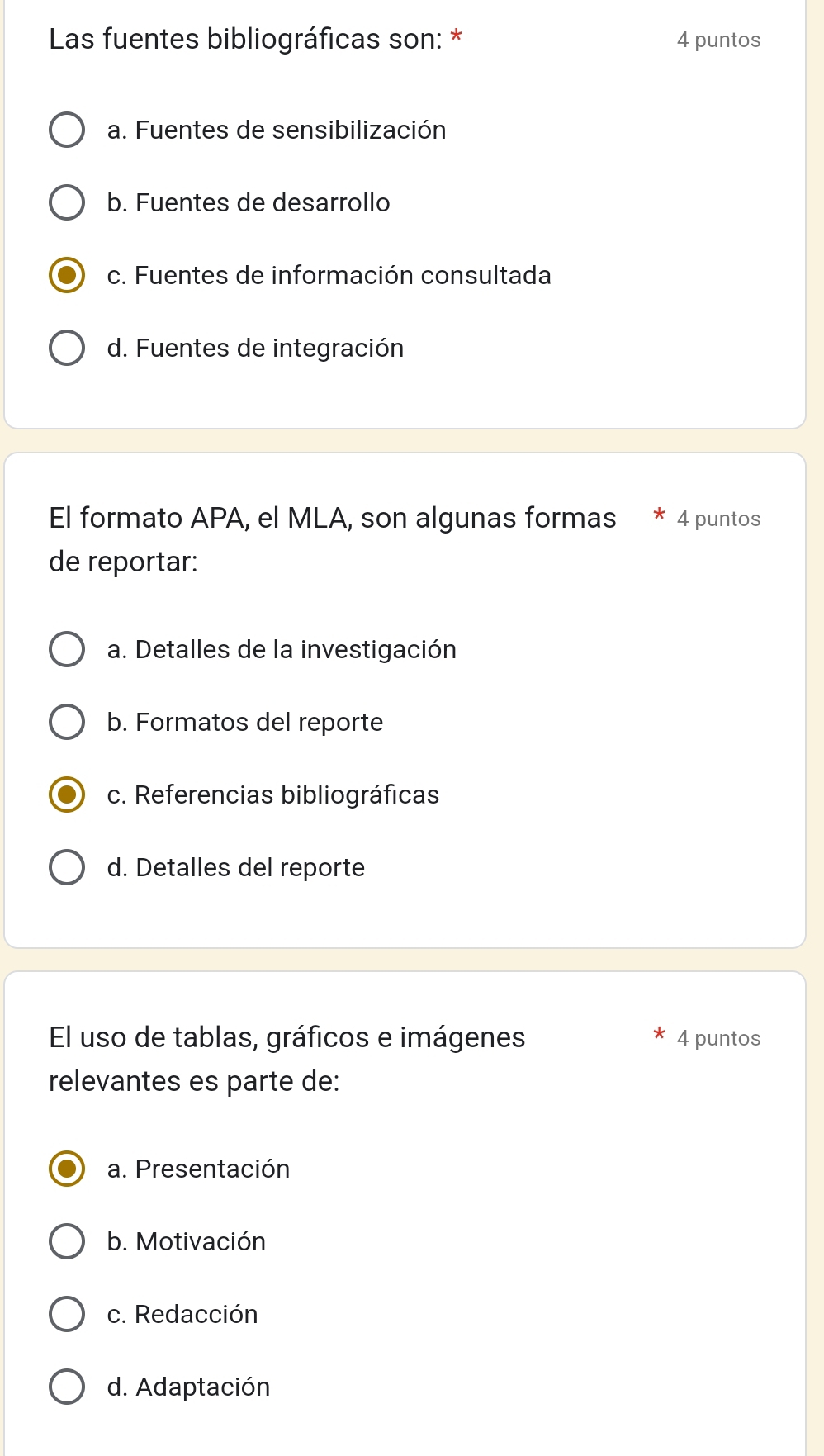 Las fuentes bibliográficas son: * 4 puntos
a. Fuentes de sensibilización
b. Fuentes de desarrollo
c. Fuentes de información consultada
d. Fuentes de integración
El formato APA, el MLA, son algunas formas * 4 puntos
de reportar:
a. Detalles de la investigación
b. Formatos del reporte
c. Referencias bibliográficas
d. Detalles del reporte
El uso de tablas, gráficos e imágenes 4 puntos
relevantes es parte de:
a. Presentación
b. Motivación
c. Redacción
d. Adaptación