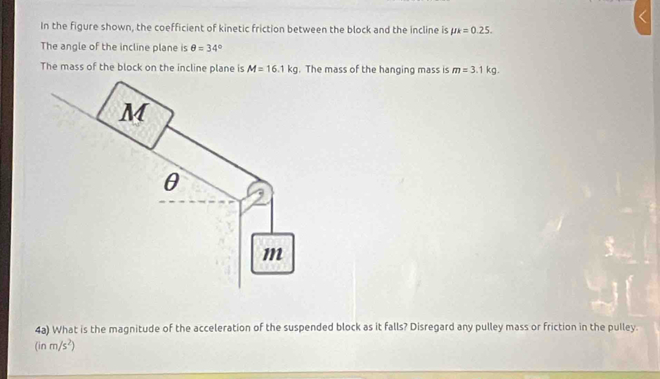 In the figure shown, the coefficient of kinetic friction between the block and the incline is mu k=0.25. 
The angle of the incline plane is θ =34°
The mass of the block on the incline plane is M=16.1kg. The mass of the hanging mass is m=3.1kg. 
4a) What is the magnitude of the acceleration of the suspended block as it falls? Disregard any pulley mass or friction in the pulley.
(inm/s^2)