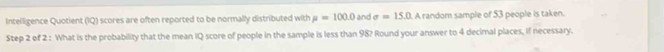 Intelligence Quotient (IQ) scores are often reported to be normally distributed with mu =100.0 and sigma =15.0 A random sample of 53 people is taken. 
Step 2 of 2 : What is the probability that the mean IQ score of people in the sample is less than 98? Round your answer to 4 decimal places. If necessary.