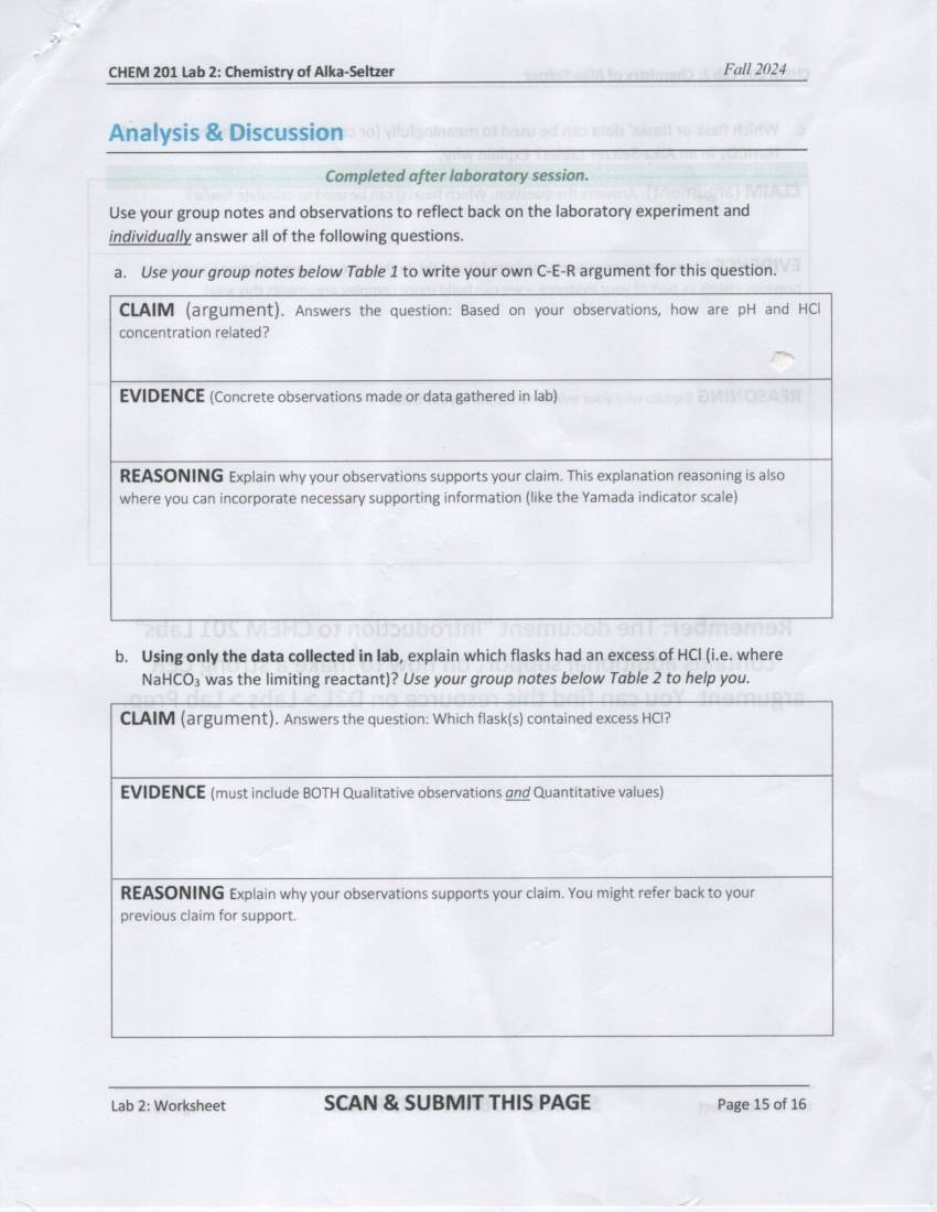 CHEM 201 Lab 2: Chemistry of Alka-Seltzer Fall 2024 
Analysis & Discussion 
Completed after laboratory session. 
Use your group notes and observations to reflect back on the laboratory experiment and 
individually answer all of the following questions. 
a. Use your group notes below Table 1 to write your own C-E-R argument for this question. 
CLAIM (argument). Answers the question: Based on your observations, how are pH and HCl
concentration related? 
EVIDENCE (Concrete observations made or data gathered in lab) 
REASONING Explain why your observations supports your claim. This explanation reasoning is also 
where you can incorporate necessary supporting information (like the Yamada indicator scale) 
b. Using only the data collected in Iab, explain which flasks had an excess of HCl (i.e. where
NaHCO₃ was the limiting reactant)? Use your group notes below Table 2 to help you. 
Lab 2: Worksheet SCAN & SUBMIT THIS PAGE Page 15 of 16