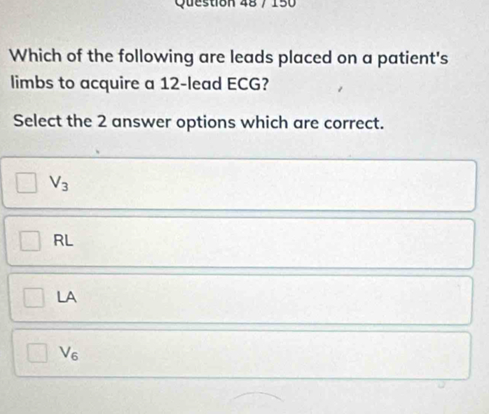 150
Which of the following are leads placed on a patient's
limbs to acquire a 12 -lead ECG?
Select the 2 answer options which are correct.
V_3
RL
LA
V_6