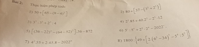 Thực hiện phép tính: 
2) 80+[37-(3^2+2^3)]
1) 50+[65-(9-4)^2] 2^2.85+40.2^2-2^3· 12
3) 3^7:3^3+2^3:4
4)
5^4:5^(3^2)· 2^4-2022'.
5) [(36-22)^2-(64-52)^2].36-872 6) 1800: 49+[2.(6^2-34)^3-5^4:5^3]
7) 4^2.55+2.45.8-2022^0
8)