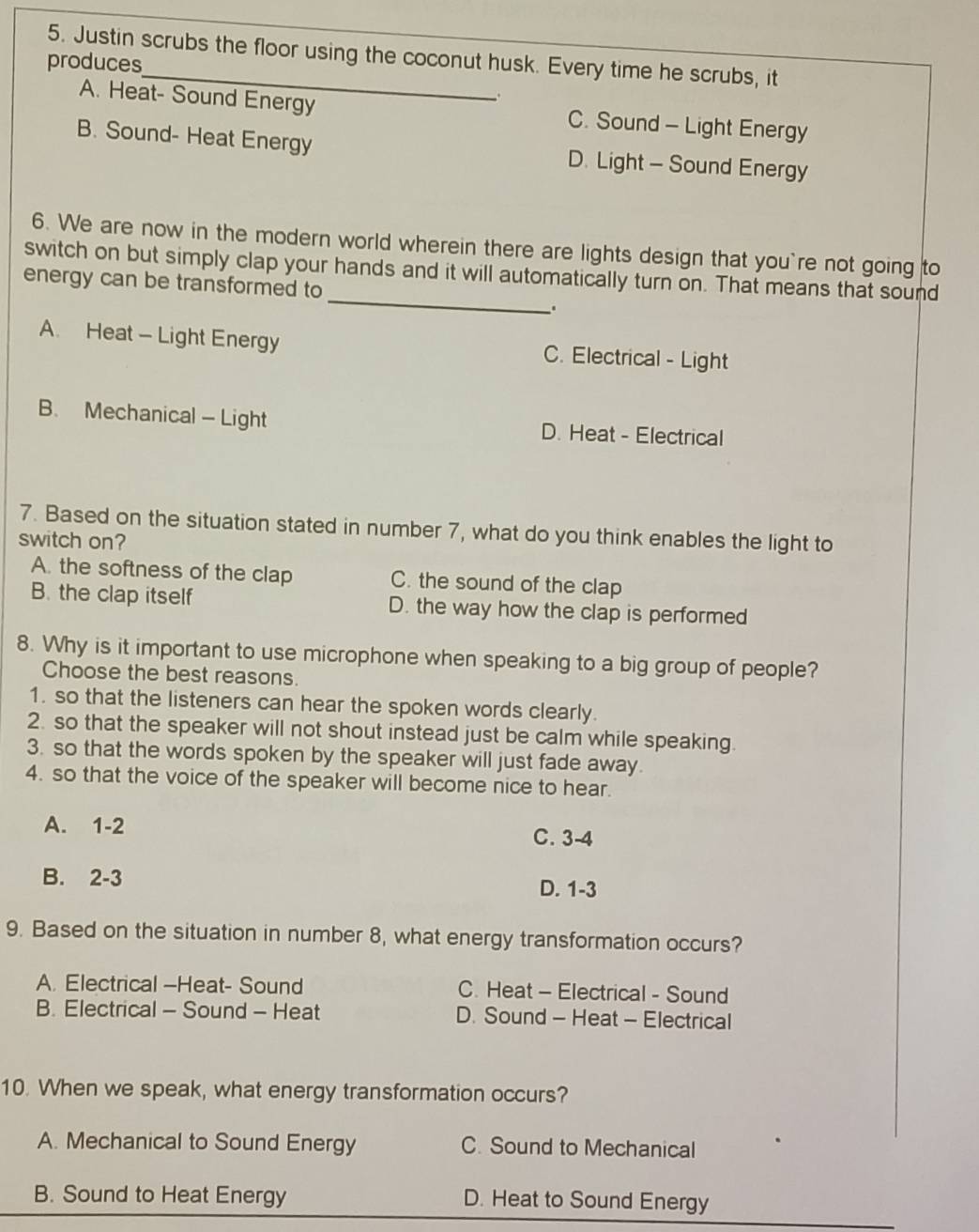 Justin scrubs the floor using the coconut husk. Every time he scrubs, it
produces
A. Heat- Sound Energy C. Sound - Light Energy
B. Sound- Heat Energy D. Light - Sound Energy
6. We are now in the modern world wherein there are lights design that you`re not going to
_
switch on but simply clap your hands and it will automatically turn on. That means that sound
energy can be transformed to
A. Heat - Light Energy C. Electrical - Light
B. Mechanical - Light D. Heat - Electrical
7. Based on the situation stated in number 7, what do you think enables the light to
switch on?
A. the softness of the clap C. the sound of the clap
B. the clap itself D. the way how the clap is performed
8. Why is it important to use microphone when speaking to a big group of people?
Choose the best reasons.
1. so that the listeners can hear the spoken words clearly.
2. so that the speaker will not shout instead just be calm while speaking.
3. so that the words spoken by the speaker will just fade away.
4. so that the voice of the speaker will become nice to hear.
A. 1-2 C. 3-4
B. 2-3 D. 1-3
9. Based on the situation in number 8, what energy transformation occurs?
A. Electrical -Heat- Sound C. Heat - Electrical - Sound
B. Electrical - Sound - Heat D. Sound - Heat - Electrical
10. When we speak, what energy transformation occurs?
A. Mechanical to Sound Energy C. Sound to Mechanical
B. Sound to Heat Energy D. Heat to Sound Energy
