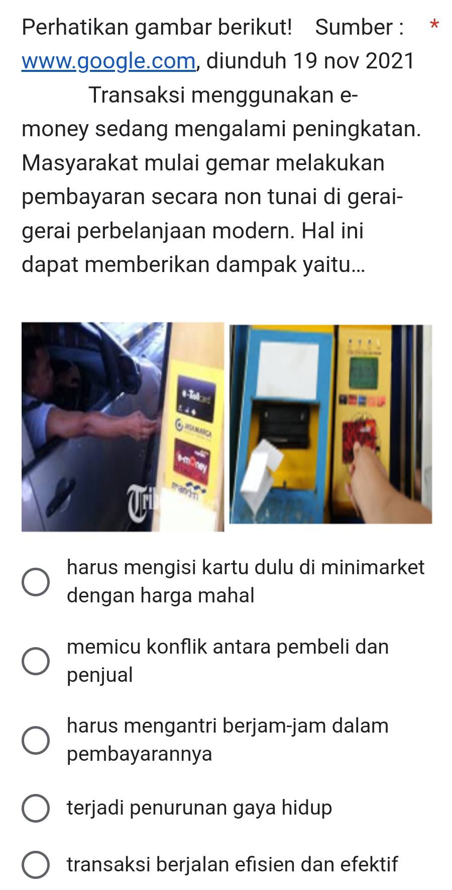 Perhatikan gambar berikut! Sumber : *
www.google.com, diunduh 19 nov 2021
Transaksi menggunakan e-
money sedang mengalami peningkatan.
Masyarakat mulai gemar melakukan
pembayaran secara non tunai di gerai-
gerai perbelanjaan modern. Hal ini
dapat memberikan dampak yaitu...
harus mengisi kartu dulu di minimarket
dengan harga mahal
memicu konflik antara pembeli dan
penjual
harus mengantri berjam-jam dalam
pembayarannya
terjadi penurunan gaya hidup
transaksi berjalan efisien dan efektif