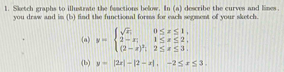 Sketch graphs to illustrate the functions below. In (a) describe the curves and lines、
you draw and in (b) find the functional forms for each segment of your sketch.
(a) y=beginarrayl sqrt(x);0≤ x≤ 1, 2-x;1≤ x≤ 2, (2-x)^2;2≤ x≤ 3.endarray.
(b) y=|2x|-|2-x|, -2≤ x≤ 3.